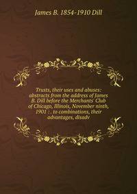 Trusts, their uses and abuses: abstracts from the address of James B. Dill before the Merchants' Club of Chicago, Illinois, November ninth, 1901 : . to combinations, their advantages, disadv