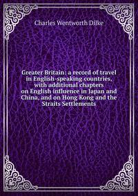 Greater Britain: a record of travel in English-speaking countries, with additional chapters on English influence in Japan and China, and on Hong Kong and the Straits Settlements