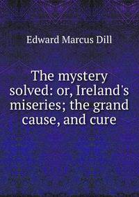 The mystery solved: or, Ireland's miseries; the grand cause, and cure