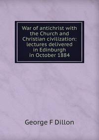 War of antichrist with the Church and Christian civilization: lectures delivered in Edinburgh in October 1884
