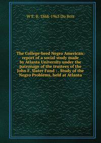 The College-bred Negro American: report of a social study made by Atlanta University under the patronage of the trustees of the John F. Slater Fund : . Study of the Negro Problems, held at Atlanta