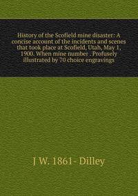 History of the Scofield mine disaster: A concise account of the incidents and scenes that took place at Scofield, Utah, May 1, 1900. When mine number . Profusely illustrated by 70 choice engravings
