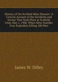 History of the Scofield Mine Disaster: A Concise Account of the Incidents and Scenes That Took Place at Scofield, Utah, May 1, 1900. When Mine Number Four Exploded, Killing 200 Men