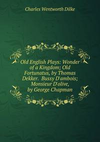 Old English Plays: Wonder of a Kingdom; Old Fortunatus, by Thomas Dekker. Bussy D'ambois; Monsieur D'olive, by George Chapman