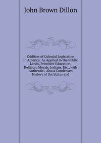 Oddities of Colonial Legislation in America: As Applied to the Public Lands, Primitive Education, Religion, Morals, Indians, Etc., with Authentic . Also a Condensed History of the States and