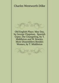 Old English Plays: May Day, by George Chapman. Spanish Gipsy; the Changeling, by T. Middleton and W. Rowley. More Dissemblers Besides Women, by T. Middleton