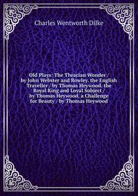 Old Plays: The Thracian Wonder / by John Webster and Rowley. the English Traveller / by Thomas Heywood. the Royal King and Loyal Subject / by Thomas Heywood. a Challenge for Beauty / by Thomas Heywood