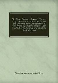 Old Plays: Women Beware Women / by T. Middleton. a Trick to Catch the Old One / by T. Middleton. a New Wonder, a Woman Never Vext / by W. Rowly. Appius and Virginia / by J. Webster