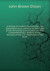 A History of Indiana, from Its Earliest Exploration by Europeans to the Close of the Territorial Government, in 1816: Comprehending a History of the . Territory of the U. S. Northwest of the River