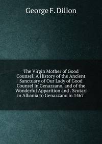The Virgin Mother of Good Counsel: A History of the Ancient Sanctuary of Our Lady of Good Counsel in Genazzano, and of the Wonderful Apparition and . Scutari in Albania to Genazzano in 1467 .