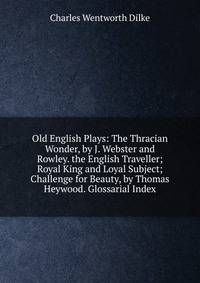Old English Plays: The Thracian Wonder, by J. Webster and Rowley. the English Traveller; Royal King and Loyal Subject; Challenge for Beauty, by Thomas Heywood. Glossarial Index