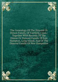 The Genealogy Of The Dimond Or Dimon Family, Of Fairfield, Conn.: Together With Records Of The Dimon Or Dymont Family Of East Hampton, Long Island, And Of The Dimond Family Of New Hampshire