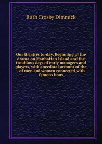 Our theatres to-day. Beginning of the drama on Manhattan Island and the troublous days of early managers and players, with anecdotal account of the . of men and women connected with famous hous