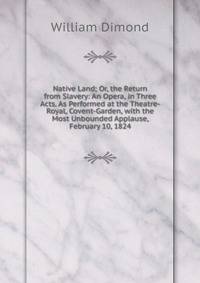 Native Land; Or, the Return from Slavery: An Opera, in Three Acts. As Performed at the Theatre-Royal, Covent-Garden, with the Most Unbounded Applause, February 10, 1824