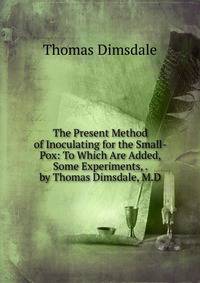 The Present Method of Inoculating for the Small-Pox: To Which Are Added, Some Experiments, . by Thomas Dimsdale, M.D.