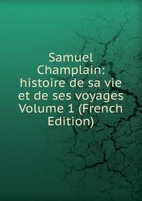 Samuel Champlain: histoire de sa vie et de ses voyages Volume 1 (French Edition)