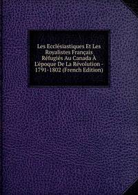 Les Eccl?siastiques Et Les Royalistes Fran?ais R?fugi?s Au Canada ? L'?poque De La R?volution - 1791-1802 (French Edition)