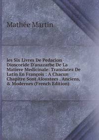 les Six Livres De Pedacion Dioscoride D'anazarbe De La Matiere Medicinale: Translatez De Latin En Fran?ois : A Chacun Chapitre Sont Aioustees . Anciens, &amp; Modernes (French Edition)