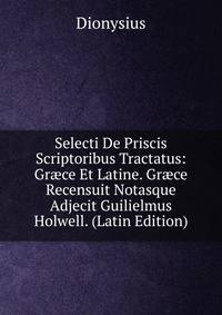 Selecti De Priscis Scriptoribus Tractatus: Gr?ce Et Latine. Gr?ce Recensuit Notasque Adjecit Guilielmus Holwell. (Latin Edition)
