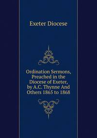 Ordination Sermons, Preached in the Diocese of Exeter, by A.C. Thynne And Others 1865 to 1868