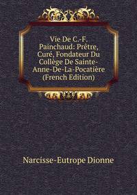 Vie De C.-F. Painchaud: Pretre, Cure, Fondateur Du College De Sainte-Anne-De-La-Pocatiere (French Edition)