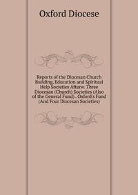 Reports of the Diocesan Church Building, Education and Spiritual Help Societies Afterw. Three Diocesan (Church) Societies (Also of the General Fund) . Oxford's Fund (And Four Diocesan Societies).