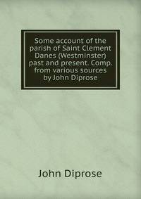 Some account of the parish of Saint Clement Danes (Westminster) past and present. Comp. from various sources by John Diprose