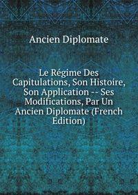 Le Regime Des Capitulations, Son Histoire, Son Application -- Ses Modifications, Par Un Ancien Diplomate (French Edition)