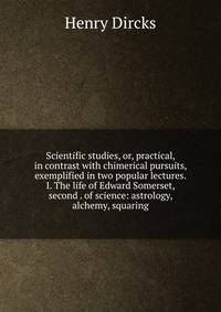 Scientific studies, or, practical, in contrast with chimerical pursuits, exemplified in two popular lectures. I. The life of Edward Somerset, second . of science: astrology, alchemy, squaring