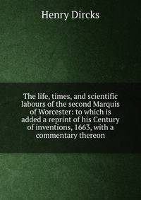 The life, times, and scientific labours of the second Marquis of Worcester: to which is added a reprint of his Century of inventions, 1663, with a commentary thereon