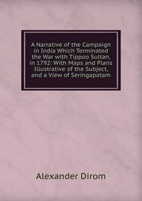 A Narrative of the Campaign in India Which Terminated the War with Tippoo Sultan, in 1792: With Maps and Plans Illustrative of the Subject, and a View of Seringapatam