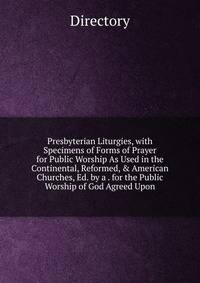 Presbyterian Liturgies, with Specimens of Forms of Prayer for Public Worship As Used in the Continental, Reformed, &amp; American Churches, Ed. by a . for the Public Worship of God Agreed Upon
