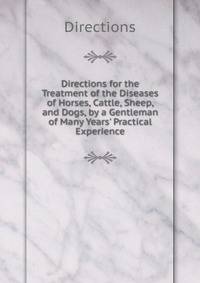 Directions for the Treatment of the Diseases of Horses, Cattle, Sheep, and Dogs, by a Gentleman of Many Years' Practical Experience