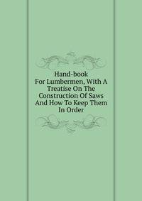 Hand-book For Lumbermen, With A Treatise On The Construction Of Saws And How To Keep Them In Order