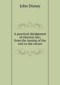A practical abridgment of election law; from the issuing of the writ to the return