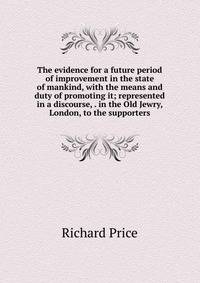 The evidence for a future period of improvement in the state of mankind, with the means and duty of promoting it; represented in a discourse, . in the Old Jewry, London, to the supporters