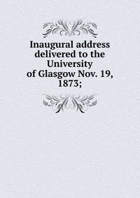 Inaugural address delivered to the University of Glasgow Nov. 19, 1873;