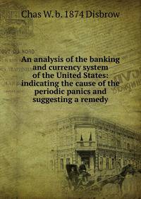 An analysis of the banking and currency system of the United States: indicating the cause of the periodic panics and suggesting a remedy