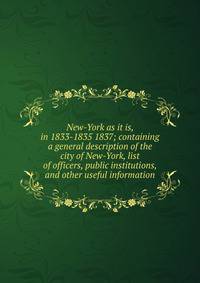 New-York as it is, in 1833-1835 1837; containing a general description of the city of New-York, list of officers, public institutions, and other useful information