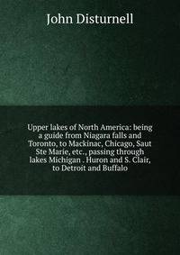 Upper lakes of North America: being a guide from Niagara falls and Toronto, to Mackinac, Chicago, Saut Ste Marie, etc., passing through lakes Michigan . Huron and S. Clair, to Detroit and Buffalo