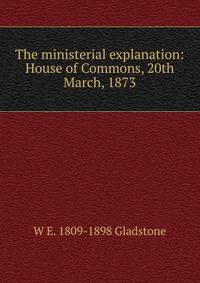 The ministerial explanation: House of Commons, 20th March, 1873