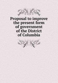 Proposal to improve the present form of government of the District of Columbia