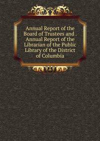 Annual Report of the Board of Trustees and . Annual Report of the Librarian of the Public Library of the District of Columbia