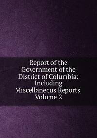 Report of the Government of the District of Columbia: Including Miscellaneous Reports, Volume 2