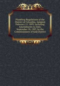 Plumbing Regulations of the District of Columbia, Adopted February 15, 1893, Including Amendments to Date, September 18, 1907, by the Commissioners of Said District