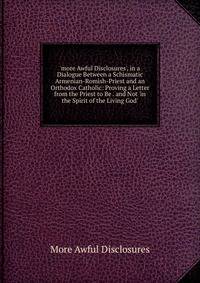 'more Awful Disclosures', in a Dialogue Between a Schismatic Armenian-Romish-Priest and an Orthodox Catholic: Proving a Letter from the Priest to Be . and Not 'in the Spirit of the Living God'.