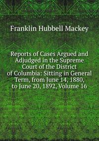 Reports of Cases Argued and Adjudged in the Supreme Court of the District of Columbia: Sitting in General Term, from June 14, 1880, to June 20, 1892, Volume 16