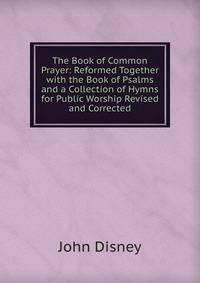The Book of Common Prayer: Reformed Together with the Book of Psalms and a Collection of Hymns for Public Worship Revised and Corrected