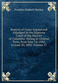 Reports of Cases Argued and Adjudged in the Supreme Court of the District of Columbia: Sitting in General Term, from June 14, 1880, to June 20, 1892, Volume 17