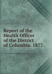 Report of the Health Officer of the District of Columbia. 1877